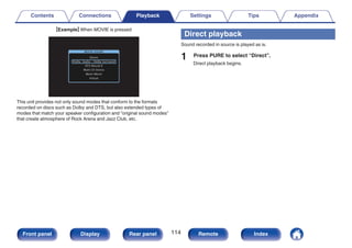 GExampleH When MOVIE is pressed
.
MOVIE SOUND
Stereo
Dolby Audio - Dolby Surround
DTS Neural:X
Multi Ch Stereo
Mono Movie
Virtual
This unit provides not only sound modes that conform to the formats
recorded on discs such as Dolby and DTS, but also extended types of
modes that match your speaker configuration and “original sound modes”
that create atmosphere of Rock Arena and Jazz Club, etc.
Direct playback
Sound recorded in source is played as is.
1 Press PURE to select “Direct”.
Direct playback begins.
Contents Connections Playback Settings Tips Appendix
114
Front panel Display Rear panel Remote Index
 
