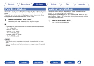 Pure Direct playback
This mode is for playback with higher sound quality than in Direct playback
mode.
This mode turns off the main unit display and analog video circuit. Doing
so suppresses noise sources that affect sound quality.
1 Press PURE to select “Pure Direct”.
The display goes dark, and Pure Direct playback begins.
0 In Direct and Pure Direct sound modes, the following items cannot be adjusted.
0 Tone (v p. 108)
0 Restorer (v p. 151)
0 MultEQ® XT (v p. 154)
0 Dynamic EQ (v p. 155)
0 Dynamic Volume (v p. 156)
0 Graphic EQ (v p. 156)
NOTE
0 Video signals are only output when HDMI signals are played in the Pure Direct
mode.
0 When the Pure Direct mode has been selected, the display turns off after about 5
seconds.
Auto surround playback
This mode detects the type of input digital signal, and automatically
selects the corresponding mode for playback.
Perform stereo playback when the input signal is PCM. When the input
signal is Dolby Digital or DTS, the music is played back according to the
respective channel number.
1 Press PURE to select “Auto”.
Auto surround playback begins.
Contents Connections Playback Settings Tips Appendix
115
Front panel Display Rear panel Remote Index
 