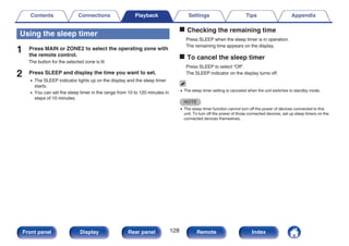 Using the sleep timer
1 Press MAIN or ZONE2 to select the operating zone with
the remote control.
The button for the selected zone is lit.
2 Press SLEEP and display the time you want to set.
0 The SLEEP indicator lights up on the display and the sleep timer
starts.
0 You can set the sleep timer in the range from 10 to 120 minutes in
steps of 10 minutes.
o Checking the remaining time
Press SLEEP when the sleep timer is in operation.
The remaining time appears on the display.
o To cancel the sleep timer
Press SLEEP to select “Off”.
The SLEEP indicator on the display turns off.
0 The sleep timer setting is canceled when the unit switches to standby mode.
NOTE
0 The sleep timer function cannot turn off the power of devices connected to this
unit. To turn off the power of those connected devices, set up sleep timers on the
connected devices themselves.
Contents Connections Playback Settings Tips Appendix
128
Front panel Display Rear panel Remote Index
 