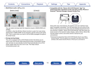0 Multi-Room audio (v p. 111)
.
GMAIN ZONEH GZONE2H
You can select and play back the respective inputs in MAIN ZONE and
ZONE2.
In addition, when the All Zone Stereo function is used, the music being
played back in MAIN ZONE can be enjoyed in all the zones at the same
time. This is useful when you want to let the BGM propagate throughout
the whole house.
0 Energy-saving design
This unit is equipped with an ECO Mode function that allows you to
enjoy music and movies while reducing the power consumption during
use, and also an auto-standby function that automatically turns off the
power supply when the unit is not in use. This helps reduce
unnecessary power use.
0 Compatible with the “Denon 2016 AVR Remote” Appz for
performing basic operations of the unit with an iPad, iPhone or
Android™ devices (Google, Amazon Kindle Fire)
.
Along with many new features, the graphics and user interface have
been completely overhauled. The new app gives you full control of the
AVR as well as access to its setup menu for detailed adjustments from
your phones or tablets. “Denon 2016 AVR Remote” App also gives you
quick access to the receiver's status display, option menus, Denon Blu-
ray Disc player control, and online owner's manual for your
convenience.
zDownload the appropriate “Denon 2016 AVR Remote” App for your iOS or
Android devices. This unit needs to be connected to the same LAN or Wi-Fi
(wireless LAN) network that the iPhone or iPod touch is connected to.
Contents Connections Playback Settings Tips Appendix
13
Front panel Display Rear panel Remote Index
 