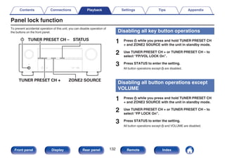 Panel lock function
To prevent accidental operation of this unit, you can disable operation of
the buttons on the front panel.
.
X
TUNER PRESET CH + ZONE2 SOURCE
TUNER PRESET CH – STATUS
Disabling all key button operations
1 Press X while you press and hold TUNER PRESET CH
+ and ZONE2 SOURCE with the unit in standby mode.
2 Use TUNER PRESET CH + or TUNER PRESET CH – to
select “FP/VOL LOCK On”.
3 Press STATUS to enter the setting.
All button operations except X are disabled.
Disabling all button operations except
VOLUME
1 Press X while you press and hold TUNER PRESET CH
+ and ZONE2 SOURCE with the unit in standby mode.
2 Use TUNER PRESET CH + or TUNER PRESET CH – to
select “FP LOCK On”.
3 Press STATUS to enter the setting.
All button operations except X and VOLUME are disabled.
Contents Connections Playback Settings Tips Appendix
132
Front panel Display Rear panel Remote Index
 