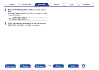 4 Enter the IP address of this unit in browser’s address
box.
For example, if the IP address of this unit is “192.168.100.19”, enter
“http://192.168.100.19”.
.
http://192.168.100.19
File Edit View Tools Help
Favorites
5 When the top menu is displayed on the web browser,
click on the menu item you want to operate.
Contents Connections Playback Settings Tips Appendix
136
Front panel Display Rear panel Remote Index
 