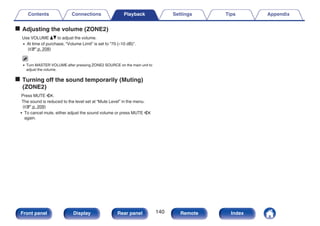 o Adjusting the volume (ZONE2)
Use VOLUME df to adjust the volume.
0 At time of purchase, “Volume Limit” is set to “70 (–10 dB)”.
(v p. 208)
0 Turn MASTER VOLUME after pressing ZONE2 SOURCE on the main unit to
adjust the volume.
o Turning off the sound temporarily (Muting)
(ZONE2)
Press MUTE :.
The sound is reduced to the level set at “Mute Level” in the menu.
(v p. 209)
0 To cancel mute, either adjust the sound volume or press MUTE :
again.
Contents Connections Playback Settings Tips Appendix
140
Front panel Display Rear panel Remote Index
 