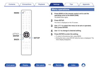 .
uio p
ENTER
SETUP
BACK
MAIN
Menu operations
1 Press MAIN on the remote control unit to set the
operating zone to the MAIN ZONE.
The MAIN button lights.
2 Press SETUP.
The menu is displayed on the TV screen.
3 Use ui p to select the menu to be set or operated,
then press ENTER.
4 Use o p to change to desired setting.
5 Press ENTER to enter the setting.
0 To return to the previous item, press BACK.
0 Exiting the menu, press SETUP while the menu is displayed. The
menu display disappears.
Contents Connections Playback Settings Tips Appendix
145
Front panel Display Rear panel Remote Index
 