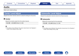 Audio
Make audio-related settings.
Center Level Adjust
Adjusts the center channel volume to clarify the dialog for all sources.
o Center
Adjusts the volume output from the center channel.
–12.0 dB – +12.0 dB (Default: 0.0 dB)
0 This setting is also reflected in the center channel level in the “Speakers” -
“Levels” menu settings. (v p. 192)
Subwoofer Level Adjust
Adjusts the subwoofer channel volume for all input sources.
o Subwoofer
Adjusts the volume level for the subwoofer.
–12.0 dB – +12.0 dB (Default: 0.0 dB)
0 This setting is also reflected in the subwoofer channel level in the “Speakers” -
“Levels” menu settings. (v p. 192)
Contents Connections Playback Settings Tips Appendix
146
Front panel Display Rear panel Remote Index
 