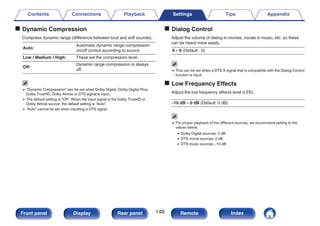 o Dynamic Compression
Compress dynamic range (difference between loud and soft sounds).
Auto:
Automatic dynamic range compression
on/off control according to source.
Low / Medium / High: These set the compression level.
Off:
Dynamic range compression is always
off.
0 “Dynamic Compression” can be set when Dolby Digital, Dolby Digital Plus,
Dolby TrueHD, Dolby Atmos or DTS signal is input.
0 The default setting is “Off”. When the input signal is the Dolby TrueHD or
Dolby Atmos source, the default setting is “Auto”.
0 “Auto” cannot be set when inputting a DTS signal.
o Dialog Control
Adjust the volume of dialog in movies, vocals in music, etc. so these
can be heard more easily.
0 – 6 (Default : 0)
0 This can be set when a DTS:X signal that is compatible with the Dialog Control
function is input.
o Low Frequency Effects
Adjust the low frequency effects level (LFE).
-10 dB – 0 dB (Default: 0 dB)
0 For proper playback of the different sources, we recommend setting to the
values below.
0 Dolby Digital sources: 0 dB
0 DTS movie sources: 0 dB
0 DTS music sources: -10 dB
Contents Connections Playback Settings Tips Appendix
148
Front panel Display Rear panel Remote Index
 