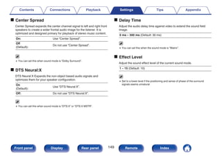 o Center Spread
Center Spread expands the center channel signal to left and right front
speakers to create a wider frontal audio image for the listener. It is
optimized and designed primary for playback of stereo music content.
On: Use “Center Spread”.
Off
(Default):
Do not use “Center Spread”.
0 You can set this when sound mode is “Dolby Surround”.
o DTS Neural:X
DTS Neural:X Expands the non-object based audio signals and
optimizes them for your speaker configuration.
On
(Default):
Use “DTS Neural:X”.
Off: Do not use “DTS Neural:X”.
0 You can set this when sound mode is “DTS:X” or “DTS:X MSTR”.
o Delay Time
Adjust the audio delay time against video to extend the sound field
image.
0 ms – 300 ms (Default: 30 ms)
0 You can set this when the sound mode is “Matrix”.
o Effect Level
Adjust the sound effect level of the current sound mode.
1 – 15 (Default: 10)
0 Set to a lower level if the positioning and sense of phase of the surround
signals seems unnatural.
Contents Connections Playback Settings Tips Appendix
149
Front panel Display Rear panel Remote Index
 