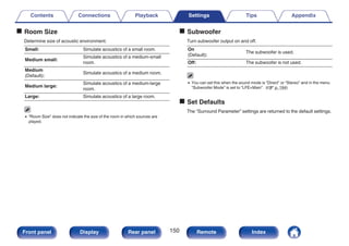 o Room Size
Determine size of acoustic environment.
Small: Simulate acoustics of a small room.
Medium small:
Simulate acoustics of a medium-small
room.
Medium
(Default):
Simulate acoustics of a medium room.
Medium large:
Simulate acoustics of a medium-large
room.
Large: Simulate acoustics of a large room.
0 “Room Size” does not indicate the size of the room in which sources are
played.
o Subwoofer
Turn subwoofer output on and off.
On
(Default):
The subwoofer is used.
Off: The subwoofer is not used.
0 You can set this when the sound mode is “Direct” or “Stereo” and in the menu
“Subwoofer Mode” is set to “LFE+Main”. (v p. 194)
o Set Defaults
The “Surround Parameter” settings are returned to the default settings.
Contents Connections Playback Settings Tips Appendix
150
Front panel Display Rear panel Remote Index
 