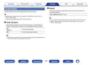 Audio Delay
Compensates for incorrect timing between video and audio.
0 Audio Delay for game mode can be set when “Video Mode” is set to “Auto” or
“Game”. (v p. 166)
0 “Audio Delay” settings are stored for each input source.
o Auto Lip Sync
Automatically adjusts the audio processing time to compensate for
delays in audio/video timing from TV compatible with Auto Lip Sync.
On
(Default):
Correct automatically.
Off: Do not correct automatically.
0 Automatic correction may not be performed depending on the specifications of
your TV even when “Auto Lip Sync” is set to “On”.
o Adjust
The timing mismatch between the picture and sound needs to be
corrected manually.
0 ms – 500 ms (Default : 0 ms)
0 You can also finely adjust the delay correction value set by “Auto Lip Sync”.
0 Adjust for game mode can be set when “Video Mode” is set to “Auto” or
“Game”. (v p. 166)
Contents Connections Playback Settings Tips Appendix
152
Front panel Display Rear panel Remote Index
 