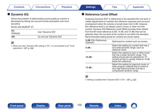 o Dynamic EQ
Solves the problem of deteriorating sound quality as volume is
decreased by taking into account human perception and room
acoustics.
Works with MultEQ® XT.
On
(Default):
Use “Dynamic EQ”.
Off: Do not use “Dynamic EQ”.
0 When the menu “Dynamic EQ” setting is “On”, it is not possible to do “Tone”
adjustment. (v p. 108)
o Reference Level Offset
Audyssey Dynamic EQ® is referenced to the standard film mix level. It
makes adjustments to maintain the reference response and surround
envelopment when the volume is turned down from 0 dB. However,
film reference level is not always used in music or other non-film
content. Dynamic EQ Reference Level Offset provides three offsets
from the film level reference (5 dB, 10 dB, and 15 dB) that can be
selected when the mix level of the content is not within the standard.
Recommended setting levels for content are shown below.
0 dB (Film Reference)
(Default):
Optimized for content such as movies.
5 dB :
Select this setting for content that has a
very wide dynamic range, such as
classical music.
10 dB :
Select this setting for jazz or other music
that has a wider dynamic range. This
setting should also be selected for TV
content as that is usually mixed at 10 dB
below film reference.
15 dB :
Select this setting for pop/rock music or
other program material that is mixed at
very high listening levels and has a
compressed dynamic range.
0 Setting is enabled when “Dynamic EQ” is “On”. (v p. 155)
Contents Connections Playback Settings Tips Appendix
155
Front panel Display Rear panel Remote Index
 