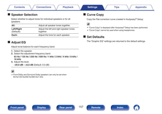 o Speaker Selection
Select whether to adjust tones for individual speakers or for all
speakers.
All: Adjust all speaker tones together.
Left/Right
(Default):
Adjust the left and right speaker tones
together.
Each: Adjust the tone for each speaker.
o Adjust EQ
Adjust tonal balance for each frequency band.
1. Select the speaker.
2. Select the adjustment frequency band.
63 Hz / 125 Hz / 250 Hz / 500 Hz / 1 kHz / 2 kHz / 4 kHz / 8 kHz /
16 kHz
3. Adjust the level.
–20.0 dB – +6.0 dB (Default: 0.0 dB)
0 Front Dolby and Surround Dolby speakers can only be set when
63 Hz/125 Hz/250 Hz/500 Hz/1 kHz.
o Curve Copy
Copy the Flat correction curve created in Audyssey® Setup.
0 “Curve Copy” is displayed after Audyssey® Setup has been performed.
0 “Curve Copy” cannot be used when using headphones.
o Set Defaults
The “Graphic EQ” settings are returned to the default settings.
Contents Connections Playback Settings Tips Appendix
157
Front panel Display Rear panel Remote Index
 