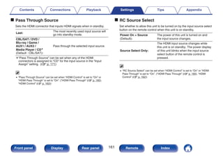 o Pass Through Source
Sets the HDMI connector that inputs HDMI signals when in standby.
Last:
The most recently used input source will
go into standby mode.
CBL/SAT / DVD /
Blu-ray / Game /
AUX1 / AUX2 /
Media Player / CDz
(Default : CBL/SAT):
Pass through the selected input source.
z“Pass Through Source” can be set when any of the HDMI
connectors is assigned to “CD” for the input source in the “Input
Assign” setting. (v p. 171)
0 “Pass Through Source” can be set when “HDMI Control” is set to “On” or
“HDMI Pass Through” is set to “On”. (“HDMI Pass Through” (v p. 160),
“HDMI Control” (v p. 162))
o RC Source Select
Set whether to allow this unit to be turned on by the input source select
button on the remote control when this unit is on standby.
Power On + Source
(Default):
The power of this unit is turned on and
the input source changes.
Source Select Only:
The HDMI input source changes while
this unit is on standby. The power display
of this unit blinks when the input source
select button of the remote control is
pressed.
0 “RC Source Select” can be set when “HDMI Control” is set to “On” or “HDMI
Pass Through” is set to “On”. (“HDMI Pass Through” (v p. 160), “HDMI
Control” (v p. 162))
Contents Connections Playback Settings Tips Appendix
161
Front panel Display Rear panel Remote Index
 