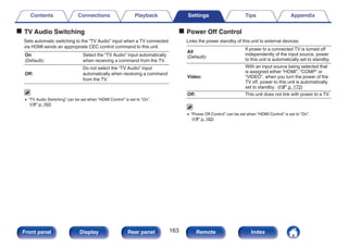 o TV Audio Switching
Sets automatic switching to the “TV Audio” input when a TV connected
via HDMI sends an appropriate CEC control command to this unit.
On
(Default):
Select the “TV Audio” input automatically
when receiving a command from the TV.
Off:
Do not select the “TV Audio” input
automatically when receiving a command
from the TV.
0 “TV Audio Switching” can be set when “HDMI Control” is set to “On”.
(v p. 162)
o Power Off Control
Links the power standby of this unit to external devices.
All
(Default):
If power to a connected TV is turned off
independently of the input source, power
to this unit is automatically set to standby.
Video:
With an input source being selected that
is assigned either “HDMI”, “COMP” or
“VIDEO”, when you turn the power of the
TV off, power to this unit is automatically
set to standby. (v p. 172)
Off: This unit does not link with power to a TV.
0 “Power Off Control” can be set when “HDMI Control” is set to “On”.
(v p. 162)
Contents Connections Playback Settings Tips Appendix
163
Front panel Display Rear panel Remote Index
 