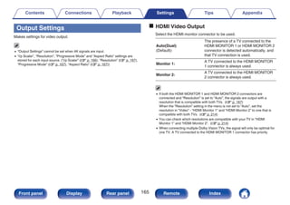 Output Settings
Makes settings for video output.
0 “Output Settings” cannot be set when 4K signals are input.
0 “i/p Scaler”, “Resolution”, “Progressive Mode” and “Aspect Ratio” settings are
stored for each input source. (“i/p Scaler” (v p. 166), “Resolution” (v p. 167),
“Progressive Mode” (v p. 167), “Aspect Ratio” (v p. 167))
o HDMI Video Output
Select the HDMI monitor connector to be used.
Auto(Dual)
(Default):
The presence of a TV connected to the
HDMI MONITOR 1 or HDMI MONITOR 2
connector is detected automatically, and
that TV connection is used.
Monitor 1:
A TV connected to the HDMI MONITOR
1 connector is always used.
Monitor 2:
A TV connected to the HDMI MONITOR
2 connector is always used.
0 If both the HDMI MONITOR 1 and HDMI MONITOR 2 connectors are
connected and “Resolution” is set to “Auto”, the signals are output with a
resolution that is compatible with both TVs. (v p. 167)
When the “Resolution” setting in the menu is not set to “Auto”, set the
resolution in “Video” - “HDMI Monitor 1” and “HDMI Monitor 2” to one that is
compatible with both TVs. (v p. 214)
0 You can check which resolutions are compatible with your TV in “HDMI
Monitor 1” and “HDMI Monitor 2”. (v p. 214)
0 When connecting multiple Dolby Vision TVs, the signal will only be optimal for
one TV. A TV connected to the HDMI MONITOR 1 connector has priority.
Contents Connections Playback Settings Tips Appendix
165
Front panel Display Rear panel Remote Index
 