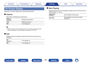 On Screen Display
Select the on-screen display user interface preferences.
o Volume
Sets where to display the volume level.
Bottom
(Default):
Display at the bottom.
Top: Display at the top.
Off: Turn display off.
0 When the master volume display is hard to see when superimposed text
(closed captioning) or movie subtitles are present, set to “Top”.
o Info
Displays status of operation temporarily when the input source is
switched.
On
(Default):
Turn display on.
Off: Turn display off.
o Now Playing
Sets the display time for the playback display when the input source is
“HEOS Music” or “Tuner”.
Always On
(Default):
Show display continuously.
Auto Off:
Show display for 30 seconds after
operation.
Contents Connections Playback Settings Tips Appendix
168
Front panel Display Rear panel Remote Index
 