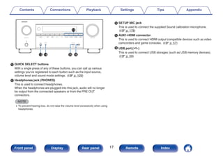 .
Q3 Q6
Q4 Q5
Q2
L QUICK SELECT buttons
With a single press of any of these buttons, you can call up various
settings you’ve registered to each button such as the input source,
volume level and sound mode settings. (v p. 129)
M Headphones jack (PHONES)
This is used to connect headphones.
When the headphones are plugged into this jack, audio will no longer
be output from the connected speakers or from the PRE OUT
connectors.
NOTE
0 To prevent hearing loss, do not raise the volume level excessively when using
headphones.
N SETUP MIC jack
This is used to connect the supplied Sound calibration microphone.
(v p. 178)
O AUX1-HDMI connector
This is used to connect HDMI output compatible devices such as video
camcorders and game consoles. (v p. 57)
P USB port (T)
This is used to connect USB storages (such as USB memory devices).
(v p. 59)
Contents Connections Playback Settings Tips Appendix
17
Front panel Display Rear panel Remote Index
 