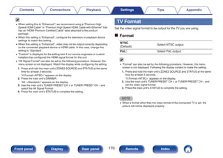 0 When setting this to “Enhanced”, we recommend using a “Premium High
Speed HDMI Cable” or “Premium High Speed HDMI Cable with Ethernet” that
has an “HDMI Premium Certified Cable” label attached to the product
package.
0 When this setting is “Enhanced”, configure the television or playback device
settings to match this setting.
0 When this setting is “Enhanced”, video may not be output correctly depending
on the connected playback device or HDMI cable. In this case, change this
setting to “Standard”.
0 “Custom” is displayed for the setting item if our service engineers or custom
installers has configured the HDMI signal format for this unit.
0 “4K Signal Format” can also be set by the following procedure. However, the
menu screen is not displayed. Watch the display while configuring the setting.
1. Press and hold the main unit’s ZONE2 SOURCE and STATUS at the same
time for at least 3 seconds.
“V.Format:<NTSC>” appears on the display.
2. Press the main unit's DIMMER.
“4K :<Standard>” appears on the display.
3. Use the main unit's TUNER PRESET CH + or TUNER PRESET CH – and
select the 4K Signal Format.
4. Press the main unit’s STATUS to complete the setting.
TV Format
Set the video signal format to be output for the TV you are using.
o Format
NTSC
(Default):
Select NTSC output.
PAL: Select PAL output.
0 “Format” can also be set by the following procedure. However, the menu
screen is not displayed. Following the display content to make the setting.
1. Press and hold the main unit’s ZONE2 SOURCE and STATUS at the same
time for at least 3 seconds.
“V.Format:<NTSC>” appears on the display.
2. Use the main unit’s TUNER PRESET CH + or TUNER PRESET CH – and
set the video signal format.
3. Press the main unit’s STATUS to complete the setting.
NOTE
0 When a format other than the video format of the connected TV is set, the
picture will not be displayed properly.
Contents Connections Playback Settings Tips Appendix
170
Front panel Display Rear panel Remote Index
 