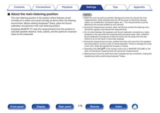 o About the main listening position
The main listening position is the position where listeners would
normally sit or where one would normally sit alone within the listening
environment. Before starting Audyssey® Setup, place the Sound
calibration microphone in the main listening position.
Audyssey MultEQ® XT uses the measurements from this position to
calculate speaker distance, level, polarity, and the optimum crossover
value for the subwoofer.
NOTE
0 Make the room as quiet as possible. Background noise can disrupt the room
measurements. Close windows and turn off the power on electronic devices
(radios, air conditioners, fluorescent lights, etc.). The measurements could be
affected by the sounds emitted by such devices.
0 During the measurement process, place cell phones outside the listening room.
Cell phone signals could disrupt the measurements.
0 Do not stand between the speakers and Sound calibration microphone or allow
obstacles in the path while the measurements are being made. Also, install the
Sound calibration microphone at least 20 inches (50 cm) away from the wall.
Failure to do so will result in inaccurate readings.
0 During the measurement process, audible test tones will come from the speakers
and subwoofer(s), but this is part of normal operation. If there is background noise
in the room, these test signals will increase in volume.
0 Operating VOLUME d f on the remote control unit or MASTER VOLUME on the
main unit during the measurements will cancel the measurements.
0 Measurement cannot be performed when headphones are connected. Unplug the
headphones before performing Audyssey® Setup.
Contents Connections Playback Settings Tips Appendix
176
Front panel Display Rear panel Remote Index
 