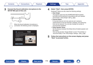 3 Connect the Sound calibration microphone to the
SETUP MIC jack of this unit.
.
When the Sound calibration microphone is
connected, the following screen is displayed.
.
Audyssey Setup
Dolby Speaker Setup
Channel Select
Amp Assign
Start
Your AV receiver can automatically measure the acoustics of
your room then optimize your speakers using the included
microphone and microphone stand.
Set the following items
if necessary.
4 Select “Start”, then press ENTER.
Audyssey® Setup can also make the following settings.
0 Amp Assign
The signals output from the SURROUND BACK speaker
terminals can be switched in accordance with your speaker
environment. (“Amp Assign” (v p. 185))
0 Channel Select
If channels that are not to be used are set in advance,
measurement for the set channels is skipped, and measuring
time can be reduced. You can also change the number of
surround back speakers.
0 Dolby Speaker Setup
Set the distance between the Dolby Atmos Enabled speaker and
the ceiling.
This can be set when “Assign Mode” is set to “Front Dolby” or
“Surround Dolby” in the “Amp Assign” settings. (v p. 185)
5 Follow the instructions on the screen display and press
“Next” to proceed further.
Contents Connections Playback Settings Tips Appendix
178
Front panel Display Rear panel Remote Index
 