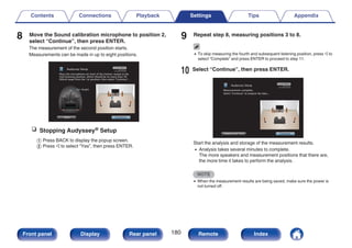 8 Move the Sound calibration microphone to position 2,
select “Continue”, then press ENTER.
The measurement of the second position starts.
Measurements can be made in up to eight positions.
.
Continue
Place the microphone ear level of the listener seated at the
2nd listening position, which should be no more than 2ft
(60cm) away from the 1st position, then select “Continue”...
Audyssey Setup
Back
Ear Height
n Stopping Audyssey® Setup
A Press BACK to display the popup screen.
B Press o to select “Yes”, then press ENTER.
9 Repeat step 8, measuring positions 3 to 8.
0 To skip measuring the fourth and subsequent listening position, press o to
select “Complete” and press ENTER to proceed to step 11.
10 Select “Continue”, then press ENTER.
.
Audyssey Setup
Continue
Repeat Last Test
Measurements complete.
Select “Continue” to analyze the data...
Start the analysis and storage of the measurement results.
0 Analysis takes several minutes to complete.
The more speakers and measurement positions that there are,
the more time it takes to perform the analysis.
NOTE
0 When the measurement results are being saved, make sure the power is
not turned off.
Contents Connections Playback Settings Tips Appendix
180
Front panel Display Rear panel Remote Index
 