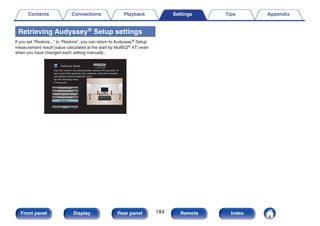 Retrieving Audyssey® Setup settings
If you set “Restore...” to “Restore”, you can return to Audyssey® Setup
measurement result (value calculated at the start by MultEQ® XT) even
when you have changed each setting manually.
.
Audyssey Setup
Dolby Speaker Setup
Channel Select
Amp Assign
Check Results
Restore...
Start
Your AV receiver can automatically measure the acoustics of
your room then optimize your speakers using the included
microphone and microphone stand.
Set the following items
if necessary.
Contents Connections Playback Settings Tips Appendix
184
Front panel Display Rear panel Remote Index
 