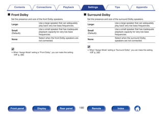 o Front Dolby
Set the presence and size of the front Dolby speakers.
Large:
Use a large speaker that can adequately
play back very low bass frequencies.
Small
(Default):
Use a small speaker that has inadequate
playback capacity for very low bass
frequencies.
None:
Select when the front Dolby speakers are
not connected.
0 When “Assign Mode” setting is “Front Dolby”, you can make this setting.
(v p. 185)
o Surround Dolby
Set the presence and size of the surround Dolby speakers.
Large:
Use a large speaker that can adequately
play back very low bass frequencies.
Small
(Default):
Use a small speaker that has inadequate
playback capacity for very low bass
frequencies.
None:
Select when the surround Dolby
speakers are not connected.
0 When “Assign Mode” setting is “Surround Dolby”, you can make this setting.
(v p. 185)
Contents Connections Playback Settings Tips Appendix
190
Front panel Display Rear panel Remote Index
 