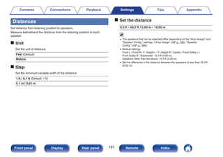 Distances
Set distance from listening position to speakers.
Measure beforehand the distance from the listening position to each
speaker.
o Unit
Set the unit of distance.
Feet (Default)
Meters
o Step
Set the minimum variable width of the distance.
1 ft / 0.1 ft (Default: 1 ft)
0.1 m / 0.01 m
o Set the distance
0.0 ft – 60.0 ft / 0.00 m – 18.00 m
0 The speakers that can be selected differ depending on the “Amp Assign” and
“Speaker Config.” settings. (“Amp Assign” (v p. 185), “Speaker
Config.” (v p. 186))
0 Default settings:
Front L / Front R / F. Height L / F. Height R / Center / Front Dolby L /
Front Dolby R / Subwoofer: 12.0 ft (3.60 m)
Speakers other than the above: 10.0 ft (3.00 m)
0 Set the difference in the distance between the speakers to less than 20.0 ft
(6.00 m).
Contents Connections Playback Settings Tips Appendix
191
Front panel Display Rear panel Remote Index
 
