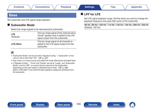 Bass
Set subwoofer and LFE signal range playback.
o Subwoofer Mode
Select low range signals to be reproduced by subwoofer.
LFE
(Default):
The low range signal of the channel set to
“Small” speaker size is added to the LFE
signal output from the subwoofer.
LFE+Main:
The low range signal of all channels is
added to the LFE signal output from the
subwoofer.
0 “Subwoofer Mode” can be set when “Speaker Config.” - “Subwoofer” on the
menu is set to other than “No”. (v p. 187)
0 Play music or a movie source and select the mode offering the strongest bass.
0 If “Speaker Config.” - “Front” and “Center” are set to “Large”, and “Subwoofer
Mode” is set to “LFE”, no sound may be output from the subwoofers,
depending on the input signal or selected sound mode. (v p. 186)
Select “LFE+Main” if you want the bass signals to always be produced from
the subwoofer.
o LPF for LFE
Set LFE signal playback range. Set this when you want to change the
playback frequency (low pass filter point) of the subwoofer.
80 Hz / 90 Hz / 100 Hz / 110 Hz / 120 Hz / 150 Hz / 200 Hz / 250 Hz
(Default: 120 Hz)
Contents Connections Playback Settings Tips Appendix
194
Front panel Display Rear panel Remote Index
 