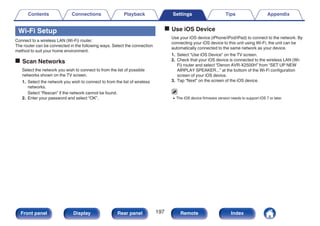 Wi-Fi Setup
Connect to a wireless LAN (Wi-Fi) router.
The router can be connected in the following ways. Select the connection
method to suit your home environment.
o Scan Networks
Select the network you wish to connect to from the list of possible
networks shown on the TV screen.
1. Select the network you wish to connect to from the list of wireless
networks.
Select “Rescan” if the network cannot be found.
2. Enter your password and select “OK”.
o Use iOS Device
Use your iOS device (iPhone/iPod/iPad) to connect to the network. By
connecting your iOS device to this unit using Wi-Fi, the unit can be
automatically connected to the same network as your device.
1. Select “Use iOS Device” on the TV screen.
2. Check that your iOS device is connected to the wireless LAN (Wi-
Fi) router and select “Denon AVR-X2500H” from “SET UP NEW
AIRPLAY SPEAKER...” at the bottom of the Wi-Fi configuration
screen of your iOS device.
3. Tap “Next” on the screen of the iOS device.
0 The iOS device firmware version needs to support iOS 7 or later.
Contents Connections Playback Settings Tips Appendix
197
Front panel Display Rear panel Remote Index
 