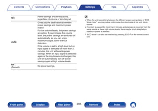 On:
Power savings are always active,
regardless of volume or input signal.
Auto:
Gives you the best balance between
power savings and maximum power
output:
For low volume levels, the power savings
are active. If you increase the volume
level, the power savings are switched off
automatically, so you can enjoy
maximum output power without
distortion.
If the volume is set to a high level but no
input signal is detected for more than 2
minutes, this unit will enable power
savings. When an input signal is detected
again or the input source is changed, this
unit will automatically turn off power
savings again at high volume levels.
Off
(Default):
No power savings.
0 When the unit is switching between the different power saving states in “ECO
Mode: Auto”, you may notice a click noise from the inside of this unit, this is
normal.
0 If content is paused for more than 2 minutes and playback is resumed from the
same source at these high volume levels, there may be short delay before
maximum power is restored.
0 “ECO Mode” can also be switched by pressing ECO G on the remote control
unit.
Contents Connections Playback Settings Tips Appendix
205
Front panel Display Rear panel Remote Index
 