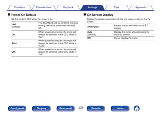 o Power On Default
Set the mode to ECO when the power is on.
Last
(Default):
The ECO Mode will be set to the previous
setting before the power was switched
off.
On:
When power is turned on, the mode will
always be switched to the ECO Mode in
“On”.
Auto:
When power is turned on, the mode will
always be switched to the ECO Mode in
“Auto”.
Off:
When power is turned on, the mode will
always be switched to the ECO Mode in
“Off”.
o On Screen Display
Display the power consumption of this unit using a meter on the TV
screen.
Always On:
Always display the meter on the TV
screen.
Auto
(Default):
Display the meter when changing the
mode or volume.
Off: Do not display the meter.
Contents Connections Playback Settings Tips Appendix
206
Front panel Display Rear panel Remote Index
 