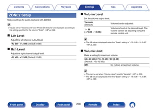 ZONE2 Setup
Makes settings for audio playback with ZONE2.
0 Values set for “Volume Limit” and “Power On Volume” are displayed according to
the setting specified for the volume “Scale”. (v p. 153)
o Lch Level
Adjust the left channel output level.
-12 dB – +12 dB (Default : 0 dB)
o Rch Level
Adjust the right channel output level.
-12 dB – +12 dB (Default : 0 dB)
o Volume Level
Set the volume output level.
Variable
(Default):
Volume can be adjusted.
1 – 98
(–79 dB – 18 dB):
Volume is fixed at the desired level. The
volume cannot be adjusting using the
remote control unit.
0 The dB value is displayed when the “Scale” setting is “ –79.5 dB – 18.0 dB”.
(v p. 153)
o Volume Limit
Make a setting for maximum volume.
60 (-20 dB) / 70 (-10 dB) / 80 (0 dB)
(Default : 70 (-10 dB))
Off: Do not set a maximum volume.
0 This can be set when “Volume Level” is set to “Variable”. (v p. 208)
0 The dB value is displayed when the “Scale” setting is “ –79.5 dB – 18.0 dB”.
(v p. 153)
Contents Connections Playback Settings Tips Appendix
208
Front panel Display Rear panel Remote Index
 