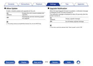 o Allow Update
Enable or disable updates and upgrades for this unit.
On
(Default):
Enables this unit to receive updates and
upgrades.
Off:
Prevents this unit from receiving update
and upgrade.
0 This setting causes Incompatibilities between this unit and HEOS App.
o Upgrade Notification
When the latest Upgrade firmware is available, a notification message
is displayed on the TV screen at power on.
The notification message is displayed for about 40 seconds when the
power is turned on.
On
(Default):
Display upgrade message.
Off: Do not display upgrade message.
0 This menu cannot be selected when “Allow Update” is set to “Off”.
Contents Connections Playback Settings Tips Appendix
212
Front panel Display Rear panel Remote Index
 