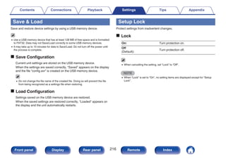 Save & Load
Save and restore device settings by using a USB memory device.
0 Use a USB memory device that has at least 128 MB of free space and is formatted
to FAT32. Data may not Save/Load correctly to some USB memory devices.
0 It may take up to 10 minutes for data to Save/Load. Do not turn off the power until
the process is complete.
o Save Configuration
Current unit settings are stored on the USB memory device.
When the settings are saved correctly, “Saved” appears on the display
and the file “config.avr” is created on the USB memory device.
0 Do not change the file name of the created file. Doing so will prevent the file
from being recognized as a settings file when restoring.
o Load Configuration
Settings saved on the USB memory device are restored.
When the saved settings are restored correctly, “Loaded” appears on
the display and the unit automatically restarts.
Setup Lock
Protect settings from inadvertent changes.
o Lock
On: Turn protection on.
Off
(Default):
Turn protection off.
0 When cancelling the setting, set “Lock” to “Off”.
NOTE
0 When “Lock” is set to “On”, no setting items are displayed except for “Setup
Lock”.
Contents Connections Playback Settings Tips Appendix
216
Front panel Display Rear panel Remote Index
 