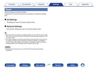 Reset
Returns settings to the factory default.
Initialization can be performed for all unit settings or for Network settings
only.
o All Settings
All settings are reset to the factory default values.
o Network Settings
Only network settings are reset to the factory default values.
0 Before returning the settings to the default settings, use the “Save & Load” function
from the menu to save and restore the details of various settings configured on the
unit. (v p. 216)
0 The “Reset” operation can also be performed by using the button on the main unit.
For details on resetting all of the settings to the factory defaults see “Resetting
factory settings” (v p. 239), and for details on resetting the network settings to
the factory defaults see “Resetting network settings” (v p. 240).
NOTE
0 Do not disconnect the power or turn the device off during network settings
initialization.
Contents Connections Playback Settings Tips Appendix
217
Front panel Display Rear panel Remote Index
 
