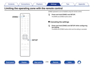 Limiting the operating zone with the remote control
.
ZONE2
SETUP
ZONE2 operations can be disabled using the remote control.
1 Press and hold ZONE2 and SETUP.
The MAIN and ZONE2 buttons blink.
o Canceling the settings
1 Press and hold ZONE2 and SETUP while configuring
the setting.
The MAIN and ZONE2 buttons blink and the setting is canceled.
Contents Connections Playback Settings Tips Appendix
218
Front panel Display Rear panel Remote Index
 