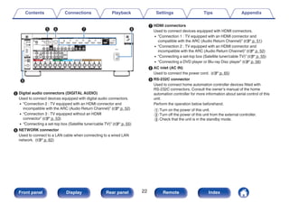 .
t y u i
o
E Digital audio connectors (DIGITAL AUDIO)
Used to connect devices equipped with digital audio connectors.
0 “Connection 2 : TV equipped with an HDMI connector and
incompatible with the ARC (Audio Return Channel)” (v p. 52)
0 “Connection 3 : TV equipped without an HDMI
connector” (v p. 53)
0 “Connecting a set-top box (Satellite tuner/cable TV)” (v p. 55)
F NETWORK connector
Used to connect to a LAN cable when connecting to a wired LAN
network. (v p. 62)
G HDMI connectors
Used to connect devices equipped with HDMI connectors.
0 “Connection 1 : TV equipped with an HDMI connector and
compatible with the ARC (Audio Return Channel)” (v p. 51)
0 “Connection 2 : TV equipped with an HDMI connector and
incompatible with the ARC (Audio Return Channel)” (v p. 52)
0 “Connecting a set-top box (Satellite tuner/cable TV)” (v p. 55)
0 “Connecting a DVD player or Blu-ray Disc player” (v p. 56)
H AC inlet (AC IN)
Used to connect the power cord. (v p. 65)
I RS-232C connector
Used to connect home automation controller devices fitted with
RS-232C connectors. Consult the owner’s manual of the home
automation controller for more information about serial control of this
unit.
Perform the operation below beforehand.
A Turn on the power of this unit.
B Turn off the power of this unit from the external controller.
C Check that the unit is in the standby mode.
Contents Connections Playback Settings Tips Appendix
22
Front panel Display Rear panel Remote Index
 
