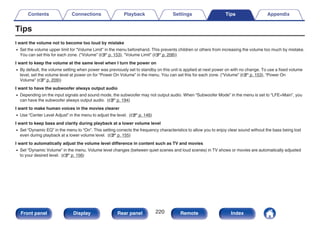 Tips
I want the volume not to become too loud by mistake
0 Set the volume upper limit for “Volume Limit” in the menu beforehand. This prevents children or others from increasing the volume too much by mistake.
You can set this for each zone. (“Volume” (v p. 153), “Volume Limit” (v p. 208))
I want to keep the volume at the same level when I turn the power on
0 By default, the volume setting when power was previously set to standby on this unit is applied at next power on with no change. To use a fixed volume
level, set the volume level at power on for “Power On Volume” in the menu. You can set this for each zone. (“Volume” (v p. 153), “Power On
Volume” (v p. 209))
I want to have the subwoofer always output audio
0 Depending on the input signals and sound mode, the subwoofer may not output audio. When “Subwoofer Mode” in the menu is set to “LFE+Main”, you
can have the subwoofer always output audio. (v p. 194)
I want to make human voices in the movies clearer
0 Use “Center Level Adjust” in the menu to adjust the level. (v p. 146)
I want to keep bass and clarity during playback at a lower volume level
0 Set “Dynamic EQ” in the menu to “On”. This setting corrects the frequency characteristics to allow you to enjoy clear sound without the bass being lost
even during playback at a lower volume level. (v p. 155)
I want to automatically adjust the volume level difference in content such as TV and movies
0 Set “Dynamic Volume” in the menu. Volume level changes (between quiet scenes and loud scenes) in TV shows or movies are automatically adjusted
to your desired level. (v p. 156)
Contents Connections Playback Settings Tips Appendix
220
Front panel Display Rear panel Remote Index
 