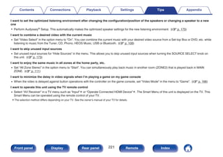 I want to set the optimized listening environment after changing the configuration/position of the speakers or changing a speaker to a new
one
0 Perform Audyssey® Setup. This automatically makes the optimized speaker settings for the new listening environment. (v p. 175)
I want to combine a desired video with the current music
0 Set “Video Select” in the option menu to “On”. You can combine the current music with your desired video source from a Set-top Box or DVD, etc. while
listening to music from the Tuner, CD, Phono, HEOS Music, USB or Bluetooth. (v p. 109)
I want to skip unused input sources
0 Set unused input sources for “Hide Sources” in the menu. This allows you to skip unused input sources when turning the SOURCE SELECT knob on
this unit. (v p. 173)
I want to enjoy the same music in all zones at the home party, etc.
0 Set “All Zone Stereo” in the option menu to “Start”. You can simultaneously play back music in another room (ZONE2) that is played back in MAIN
ZONE. (v p. 111)
I want to minimize the delay in video signals when I’m playing a game on my game console
0 When the video is delayed against button operations with the controller on the game console, set “Video Mode” in the menu to “Game”. (v p. 166)
I want to operate this unit using the TV remote control
0 Select “AV Receiver” in a TV menu such as “Input”z or “Operate Connected HDMI Device”z. The Smart Menu of this unit is displayed on the TV. This
Smart Menu can be operated using the remote control of your TV.
z The selection method differs depending on your TV. See the owner's manual of your TV for details.
Contents Connections Playback Settings Tips Appendix
221
Front panel Display Rear panel Remote Index
 