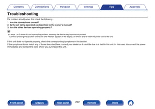 Troubleshooting
If a problem should arise, first check the following:
1. Are the connections correct?
2. Is the set being operated as described in the owner’s manual?
3. Are the other devices operating properly?
0 If steps 1 to 3 above do not improve the problem, restarting the device may improve the problem.
Continue pressing the X button on the unit until “Restart” appears in the display, or remove and re-insert the power cord of the unit.
If this unit does not operate properly, check the corresponding symptoms in this section.
If the symptoms do not match any of those described here, consult your dealer as it could be due to a fault in this unit. In this case, disconnect the power
immediately and contact the store where you purchased this unit.
Contents Connections Playback Settings Tips Appendix
222
Front panel Display Rear panel Remote Index
 