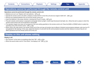 Operations cannot be performed through the remote control unit
Operations cannot be performed through the remote control unit.
0 Batteries are worn out. Replace with new batteries. (v p. 9)
0 Operate the remote control unit within a distance of about 23 ft/7 m from this unit and at an angle of within 30°. (v p. 9)
0 Remove any obstacle between this unit and the remote control unit.
0 Insert the batteries in the proper direction, checking the q and w marks. (v p. 9)
0 The set’s remote control sensor is exposed to strong light (direct sunlight, inverter type fluorescent bulb light, etc.). Move the set to a place in which the
remote control sensor will not be exposed to strong light.
0 The operation target zone does not correspond to the zone setting specified on the remote control unit. Press the MAIN or ZONE2 button to select the
operating zone of the remote control. (v p. 145)
0 When using a 3D video device, the remote control unit of this unit may not function due to effects of infrared communications between units (such as TV
and glasses for 3D viewing). In this case, adjust the direction of units with the 3D communications function and their distance to ensure they do not
affect operations from the remote control unit of this unit.
Display on this unit shows nothing
Display is off.
0 Set “Dimmer” on the menu to something other than “Off”. (v p. 210)
0 When the sound mode is set to “Pure Direct”, the display is off. (v p. 115)
Contents Connections Playback Settings Tips Appendix
224
Front panel Display Rear panel Remote Index
 