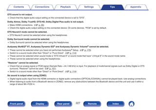 DTS sound is not output.
0 Check that the digital audio output setting on the connected device is set to “DTS”.
Dolby Atmos, Dolby TrueHD, DTS-HD, Dolby Digital Plus audio is not output.
0 Make HDMI connections. (v p. 55)
0 Check the digital audio output setting on the connected device. On some devices, “PCM” is set by default.
DTS Neural:X mode cannot be selected.
0 DTS Neural:X cannot be selected when using the headphones.
Dolby Surround mode cannot be selected.
0 Dolby Surround cannot be selected when using the headphones.
Audyssey MultEQ® XT, Audyssey Dynamic EQ® and Audyssey Dynamic Volume® cannot be selected.
0 These cannot be selected when you have not performed Audyssey® Setup. (v p. 175)
0 Switch to a sound mode other than “Direct” or “Pure Direct”. (v p. 114)
0 These cannot be selected when sound mode is “DTS Virtual:X” or sound mode that have “+Virtual:X” in the sound mode name.
0 These cannot be selected when using the headphones.
“Restorer” cannot be selected.
0 Check that an analog signal or PCM signal (Sample Rate = 44.1/48 kHz) is input. For playback of multichannel signals such as Dolby Digital or DTS
surround, “Restorer” cannot be used. (v p. 151)
0 Switch to a sound mode other than “Direct” or “Pure Direct”. (v p. 114)
No sound is output when using ZONE2.
0 Digital signal audio input from the HDMI connector or digital audio connectors (OPTICAL/COAXIAL) cannot be played back. Use analog connections.
0 When listening to audio from a Bluetooth device in ZONE2, remove any obstructions between the Bluetooth device and this unit and use it within a
range of about 98.4 ft/30 m.
Contents Connections Playback Settings Tips Appendix
227
Front panel Display Rear panel Remote Index
 