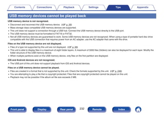 USB memory devices cannot be played back
USB memory device is not recognized.
0 Disconnect and reconnect the USB memory device. (v p. 59)
0 Mass storage class compatible USB memory devices are supported.
0 This unit does not support a connection through a USB hub. Connect the USB memory device directly to the USB port.
0 The USB memory device must be formatted to FAT16 or FAT32.
0 Not all USB memory devices are guaranteed to work. Some USB memory devices are not recognized. When using a type of portable hard disc drive
compatible with the USB connection that requires power from an AC adapter, use the AC adapter that came with the drive.
Files on the USB memory device are not displayed.
0 Files of a type not supported by this unit are not displayed. (v p. 69)
0 This unit is able to display files in a maximum of eight folder layers. A maximum of 5000 files (folders) can also be displayed for each layer. Modify the
folder structure of the USB memory device.
0 When multiple partitions exist on the USB memory device, only files on the first partition are displayed.
iOS and Android devices are not recognized.
0 The USB port of this unit does not support playback from iOS and Android devices.
Files on a USB memory device cannot be played.
0 Files are created in a format that is not supported by this unit. Check the formats supported by this unit. (v p. 246)
0 You are attempting to play a file that is copyright protected. Files that are copyright protected cannot be played on this unit.
0 Playback may not be possible if the album art file size exceeds 2 MB.
Contents Connections Playback Settings Tips Appendix
232
Front panel Display Rear panel Remote Index
 