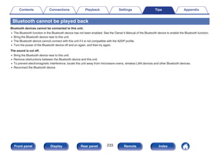 Bluetooth cannot be played back
Bluetooth devices cannot be connected to this unit.
0 The Bluetooth function in the Bluetooth device has not been enabled. See the Owner’s Manual of the Bluetooth device to enable the Bluetooth function.
0 Bring the Bluetooth device near to this unit.
0 The Bluetooth device cannot connect with this unit if it is not compatible with the A2DP profile.
0 Turn the power of the Bluetooth device off and on again, and then try again.
The sound is cut off.
0 Bring the Bluetooth device near to this unit.
0 Remove obstructions between the Bluetooth device and this unit.
0 To prevent electromagnetic interference, locate this unit away from microwave ovens, wireless LAN devices and other Bluetooth devices.
0 Reconnect the Bluetooth device.
Contents Connections Playback Settings Tips Appendix
233
Front panel Display Rear panel Remote Index
 