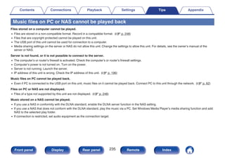 Music files on PC or NAS cannot be played back
Files stored on a computer cannot be played.
0 Files are stored in a non-compatible format. Record in a compatible format. (v p. 248)
0 Files that are copyright protected cannot be played on this unit.
0 The USB port of this unit cannot be used for connection to a computer.
0 Media sharing settings on the server or NAS do not allow this unit. Change the settings to allow this unit. For details, see the owner’s manual of the
server or NAS.
Server is not found, or it is not possible to connect to the server.
0 The computer’s or router’s firewall is activated. Check the computer’s or router’s firewall settings.
0 Computer’s power is not turned on. Turn on the power.
0 Server is not running. Launch the server.
0 IP address of this unit is wrong. Check the IP address of this unit. (v p. 196)
Music files on PC cannot be played back.
0 Even if PC is connected to the USB port on this unit, music files on it cannot be played back. Connect PC to this unit through the network. (v p. 62)
Files on PC or NAS are not displayed.
0 Files of a type not supported by this unit are not displayed. (v p. 248)
Music stored on a NAS cannot be played.
0 If you use a NAS in conformity with the DLNA standard, enable the DLNA server function in the NAS setting.
0 If you use a NAS that does not conform with the DLNA standard, play the music via a PC. Set Windows Media Player’s media sharing function and add
NAS to the selected play folder.
0 If connection is restricted, set audio equipment as the connection target.
Contents Connections Playback Settings Tips Appendix
235
Front panel Display Rear panel Remote Index
 