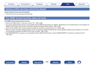 Various online services cannot be played
Various online services cannot be played.
0 The online service may have been discontinued.
The HDMI Control function does not work
The HDMI Control function does not work.
0 Check that “HDMI Control” in the menu is set to “On”. (v p. 162)
0 You cannot operate devices that are not compatible with the HDMI Control function. In addition, depending on the connected device or the settings, the
HDMI Control function may not work. In this case, operate the external device directly. (v p. 124)
0 Check that the HDMI Control function setting is enabled on all devices connected to this unit. (v p. 124)
0 When you make connection related changes such as connecting an additional HDMI device, the link operation settings may be initialized. Turn off this
unit and devices connected via HDMI, and turn them on again. (v p. 124)
0 The HDMI MONITOR 2 connector is not compatible with the HDMI Control function. Use the HDMI MONITOR 1 connector to connect to the TV.
(v p. 51)
Contents Connections Playback Settings Tips Appendix
236
Front panel Display Rear panel Remote Index
 