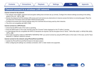 Cannot connect to a wireless LAN network
Cannot connect to the network.
0 The network name (SSID), password and encryption setting have not been set up correctly. Configure the network settings according to the setting
details of this unit. (v p. 198)
0 Shorten the distance from the wireless LAN access point and remove any obstructions to improve access first before re-connecting again. Place the
unit away from microwave ovens and other network access points.
0 Configure the access point channel settings away from channels that are being used by other networks.
0 This unit is not compatible with WEP (TSN).
Cannot connect to a WPS Router.
0 Check that the WPS mode of the router is operating.
0 Press the WPS button on the router and then press the “Connect” button displayed on the TV within 2 minutes.
0 A router/settings that are compatible with WPS 2.0 standards are required. Set the encryption time to “None”, “WPA-PSK (AES)” or WPA2-PSK (AES).
(v p. 198)
0 If the router encryption method is WEP/WPA-TKIP/WPA2-TKIP, you cannot connect by using the WPS button on the router. In this case, use the “Scan
Networks” or “Manual” method to connect.
Cannot connect to the network using iPhone/iPod touch/iPad.
0 Update the iPhone/iPod touch/iPad firmware to the latest version.
0 When configuring the settings via a wireless connection, iOS 7 or later needs to be supported.
Contents Connections Playback Settings Tips Appendix
237
Front panel Display Rear panel Remote Index
 