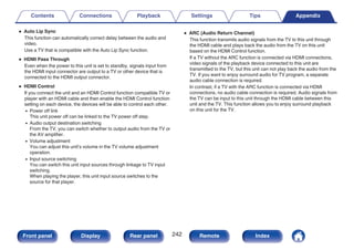 0 Auto Lip Sync
This function can automatically correct delay between the audio and
video.
Use a TV that is compatible with the Auto Lip Sync function.
0 HDMI Pass Through
Even when the power to this unit is set to standby, signals input from
the HDMI input connector are output to a TV or other device that is
connected to the HDMI output connector.
0 HDMI Control
If you connect the unit and an HDMI Control function compatible TV or
player with an HDMI cable and then enable the HDMI Control function
setting on each device, the devices will be able to control each other.
0 Power off link
This unit power off can be linked to the TV power off step.
0 Audio output destination switching
From the TV, you can switch whether to output audio from the TV or
the AV amplifier.
0 Volume adjustment
You can adjust this unit’s volume in the TV volume adjustment
operation.
0 Input source switching
You can switch this unit input sources through linkage to TV input
switching.
When playing the player, this unit input source switches to the
source for that player.
0 ARC (Audio Return Channel)
This function transmits audio signals from the TV to this unit through
the HDMI cable and plays back the audio from the TV on this unit
based on the HDMI Control function.
If a TV without the ARC function is connected via HDMI connections,
video signals of the playback device connected to this unit are
transmitted to the TV, but this unit can not play back the audio from the
TV. If you want to enjoy surround audio for TV program, a separate
audio cable connection is required.
In contrast, if a TV with the ARC function is connected via HDMI
connections, no audio cable connection is required. Audio signals from
the TV can be input to this unit through the HDMI cable between this
unit and the TV. This function allows you to enjoy surround playback
on this unit for the TV.
Contents Connections Playback Settings Tips Appendix
242
Front panel Display Rear panel Remote Index
 