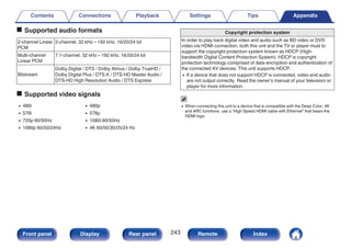 o Supported audio formats
2-channel Linear
PCM
2-channel, 32 kHz – 192 kHz, 16/20/24 bit
Multi-channel
Linear PCM
7.1-channel, 32 kHz – 192 kHz, 16/20/24 bit
Bitstream
Dolby Digital / DTS / Dolby Atmos / Dolby TrueHD /
Dolby Digital Plus / DTS:X / DTS-HD Master Audio /
DTS-HD High Resolution Audio / DTS Express
o Supported video signals
0 480i 0 480p
0 576i 0 576p
0 720p 60/50Hz 0 1080i 60/50Hz
0 1080p 60/50/24Hz 0 4K 60/50/30/25/24 Hz
Copyright protection system
In order to play back digital video and audio such as BD video or DVD
video via HDMI connection, both this unit and the TV or player must to
support the copyright protection system known as HDCP (High-
bandwidth Digital Content Protection System). HDCP is copyright
protection technology comprised of data encryption and authentication of
the connected AV devices. This unit supports HDCP.
0 If a device that does not support HDCP is connected, video and audio
are not output correctly. Read the owner’s manual of your television or
player for more information.
0 When connecting this unit to a device that is compatible with the Deep Color, 4K
and ARC functions, use a “High Speed HDMI cable with Ethernet” that bears the
HDMI logo.
Contents Connections Playback Settings Tips Appendix
243
Front panel Display Rear panel Remote Index
 