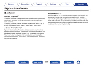 Explanation of terms
o Audyssey
Audyssey Dynamic EQ®
Audyssey Dynamic EQ® solves the problem of deteriorating sound quality
as volume is decreased by taking into account human perception and
room acoustics.
Audyssey Dynamic EQ® works in tandem with Audyssey MultEQ® XT to
provide well-balanced sound for every listener at any volume level.
Audyssey Dynamic Volume®
Dynamic Volume solves the problem of large variations in volume level
between television programs, commercials, and between the soft and loud
passages of movies. Audyssey Dynamic EQ® is integrated into Dynamic
Volume so that as the playback volume is adjusted automatically, the
perceived bass response, tonal balance, surround impression, and dialog
clarity remain the same.
Audyssey MultEQ® XT
Audyssey MultEQ® XT is a room equalization solution that calibrates any
audio system so that it can achieve optimum performance for every
listener in a large listening area. Based on several room measurements,
MultEQ® XT calculates an equalization solution that corrects for both time
and frequency response problems in the listening area and also performs
a fully automated surround system setup.
Contents Connections Playback Settings Tips Appendix
258
Front panel Display Rear panel Remote Index
 